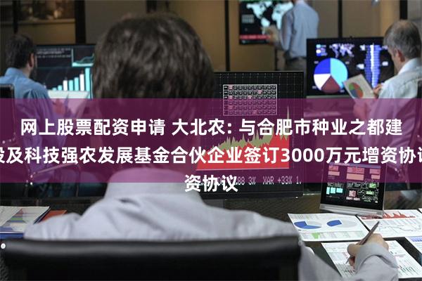 网上股票配资申请 大北农: 与合肥市种业之都建设及科技强农发展基金合伙企业签订3000万元增资协议