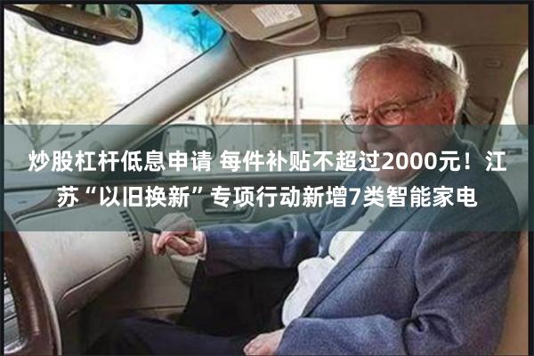 炒股杠杆低息申请 每件补贴不超过2000元！江苏“以旧换新”专项行动新增7类智能家电