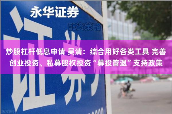 炒股杠杆低息申请 吴清：综合用好各类工具 完善创业投资、私募股权投资“募投管退”支持政策