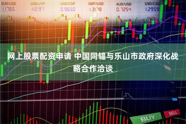 网上股票配资申请 中国同辐与乐山市政府深化战略合作洽谈