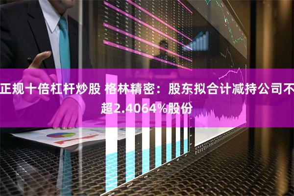 正规十倍杠杆炒股 格林精密：股东拟合计减持公司不超2.4064%股份