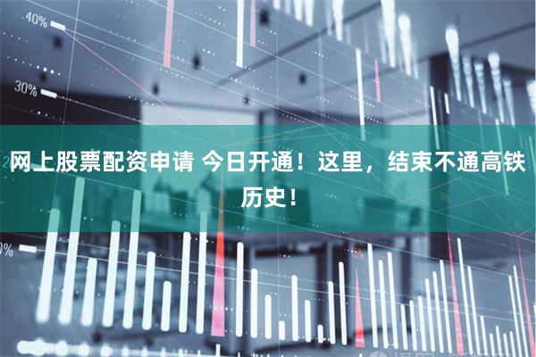 网上股票配资申请 今日开通！这里，结束不通高铁历史！