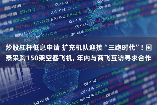 炒股杠杆低息申请 扩充机队迎接“三跑时代”! 国泰采购150架空客飞机, 年内与商飞互访寻求合作