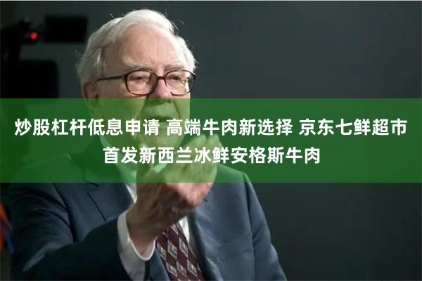 炒股杠杆低息申请 高端牛肉新选择 京东七鲜超市首发新西兰冰鲜安格斯牛肉