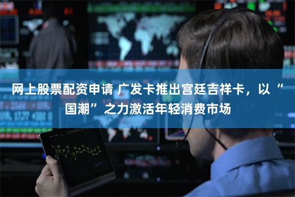 网上股票配资申请 广发卡推出宫廷吉祥卡，以 “国潮” 之力激活年轻消费市场