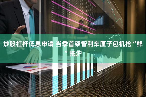 炒股杠杆低息申请 当季首架智利车厘子包机抢“鲜”抵沪