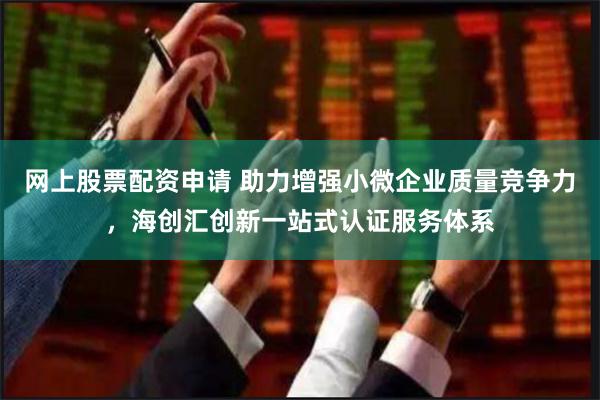 网上股票配资申请 助力增强小微企业质量竞争力，海创汇创新一站式认证服务体系
