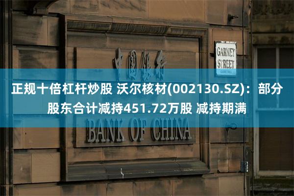 正规十倍杠杆炒股 沃尔核材(002130.SZ)：部分股东合计减持451.72万股 减持期满