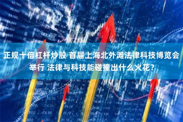 正规十倍杠杆炒股 首届上海北外滩法律科技博览会举行 法律与科技能碰撞出什么火花？