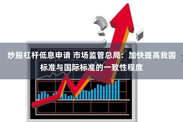炒股杠杆低息申请 市场监管总局：加快提高我国标准与国际标准的一致性程度