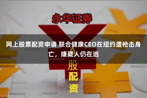 网上股票配资申请 联合健康CEO在纽约遭枪击身亡，嫌疑人仍在逃