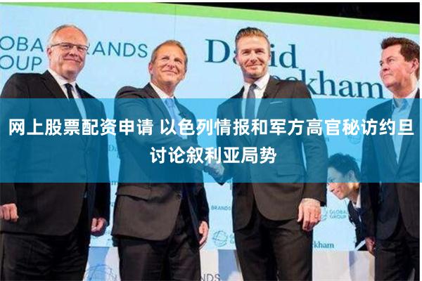 网上股票配资申请 以色列情报和军方高官秘访约旦 讨论叙利亚局势