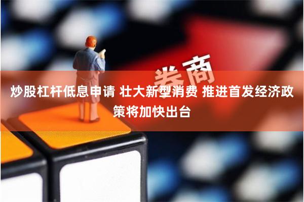 炒股杠杆低息申请 壮大新型消费 推进首发经济政策将加快出台