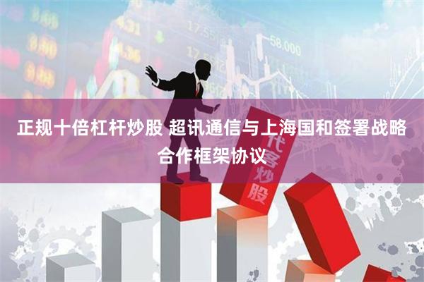 正规十倍杠杆炒股 超讯通信与上海国和签署战略合作框架协议