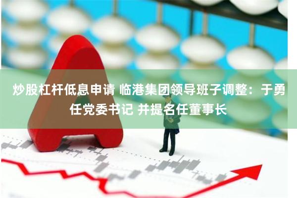 炒股杠杆低息申请 临港集团领导班子调整：于勇任党委书记 并提名任董事长