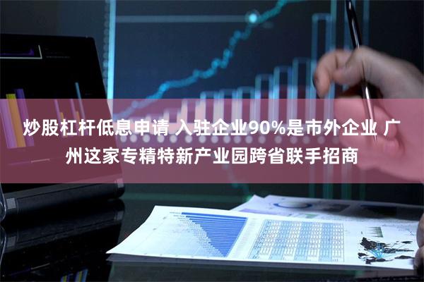 炒股杠杆低息申请 入驻企业90%是市外企业 广州这家专精特新产业园跨省联手招商