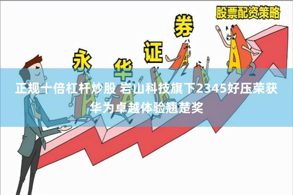 正规十倍杠杆炒股 岩山科技旗下2345好压荣获华为卓越体验翘楚奖