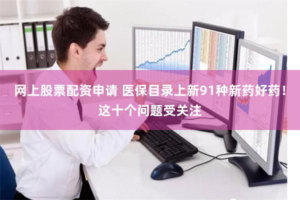 网上股票配资申请 医保目录上新91种新药好药！这十个问题受关注