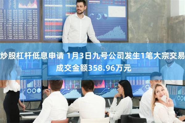 炒股杠杆低息申请 1月3日九号公司发生1笔大宗交易 成交金额358.96万元