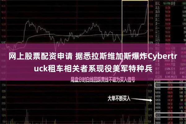 网上股票配资申请 据悉拉斯维加斯爆炸Cybertruck租车相关者系现役美军特种兵