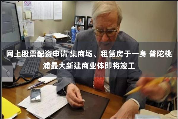网上股票配资申请 集商场、租赁房于一身 普陀桃浦最大新建商业体即将竣工