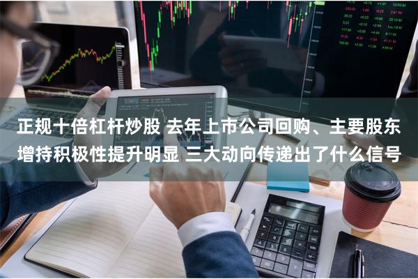 正规十倍杠杆炒股 去年上市公司回购、主要股东增持积极性提升明显 三大动向传递出了什么信号