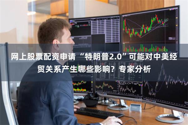 网上股票配资申请 “特朗普2.0”可能对中美经贸关系产生哪些影响？专家分析