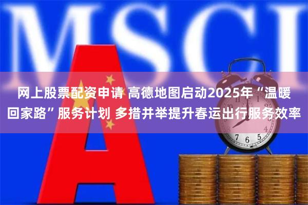 网上股票配资申请 高德地图启动2025年“温暖回家路”服务计划 多措并举提升春运出行服务效率