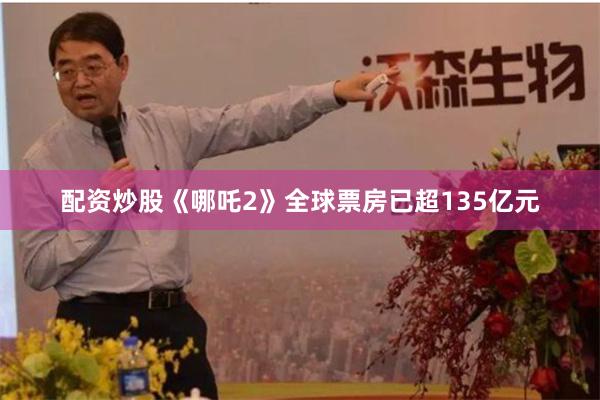 配资炒股《哪吒2》全球票房已超135亿元