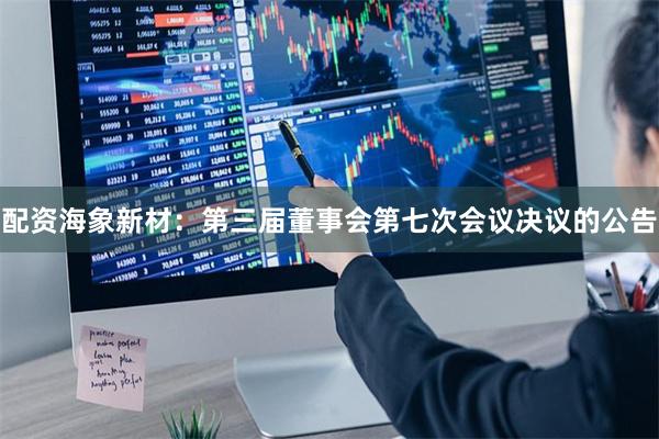 配资海象新材：第三届董事会第七次会议决议的公告
