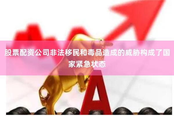 股票配资公司非法移民和毒品造成的威胁构成了国家紧急状态